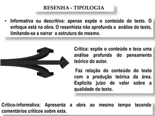RESENHA - TIPOLOGIA
• Informativa ou descritiva: apenas expõe o conteúdo do texto. O
enfoque está na obra. O resenhista não aprofunda a análise do texto,
limitando-se a narrar a estrutura do mesmo.
Crítica: expõe o conteúdo e tece uma
análise profunda do pensamento
teórico do autor.
Faz relação do conteúdo do texto
com a produção teórica da área.
Explicita juízo de valor sobre a
qualidade do texto.
Crítico-informativa: Apresenta a obra ao mesmo tempo tecendo
comentários críticos sobre esta.
 