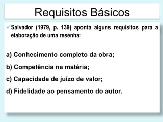 Requisitos Básicos
Salvador (1979, p. 139) aponta alguns requisitos para a
elaboração de uma resenha:
a) Conhecimento completo da obra;
b) Competência na matéria;
c) Capacidade de juízo de valor;
d) Fidelidade ao pensamento do autor.
 