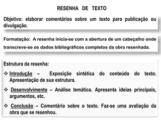 RESENHA DE TEXTO
Objetivo: elaborar comentários sobre um texto para publicação ou
divulgação.
Formatação: A resenha inicia-se com a abertura de um cabeçalho onde
transcreve-se os dados bibliográficos completos da obra resenhada.
Estrutura da resenha:
 Introdução – Exposição sintética do conteúdo do texto.
Apresentação de sua estrutura.
 Desenvolvimento – Análise temática. Apresenta ideias principais,
argumentos, etc.
 Conclusão – Comentário sobre o texto. Faz-se uma avaliação da
obra que se resenhou.
 