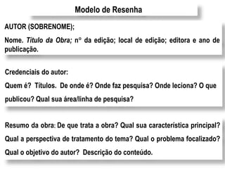 Modelo de Resenha
AUTOR (SOBRENOME);
Nome. Título da Obra; n da edição; local de edição; editora e ano de
publicação.
Credenciais do autor:
Quem é? Títulos. De onde é? Onde faz pesquisa? Onde leciona? O que
publicou? Qual sua área/linha de pesquisa?
Resumo da obra: De que trata a obra? Qual sua característica principal?
Qual a perspectiva de tratamento do tema? Qual o problema focalizado?
Qual o objetivo do autor? Descrição do conteúdo.
 