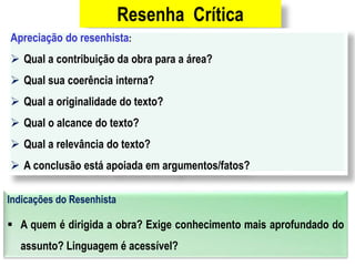 Resenha Crítica
Apreciação do resenhista:
 Qual a contribuição da obra para a área?
 Qual sua coerência interna?
 Qual a originalidade do texto?
 Qual o alcance do texto?
 Qual a relevância do texto?
 A conclusão está apoiada em argumentos/fatos?
Indicações do Resenhista
 A quem é dirigida a obra? Exige conhecimento mais aprofundado do
assunto? Linguagem é acessível?
 