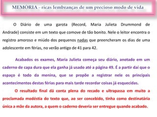  O Diário de uma garota (Record, Maria Julieta Drummond de
Andrade) consiste em um texto que comove de tão bonito. Nele o leitor encontra o
registro amoroso e miúdo dos pequenos nadas que preencheram os dias de uma
adolescente em férias, no verão antigo de 41 para 42.

Acabados os exames, Maria Julieta começa seu diário, anotado em um
caderno de capa dura que ela ganha já usado até a página 49. É a partir daí que o
espaço é todo da menina, que se propõe a registrar nele os principais
acontecimentos destas férias para mais tarde recordar coisas já esquecidas.
 O resultado final dá conta plena do recado e ultrapassa em muito a
proclamada modéstia do texto que, ao ser concebido, tinha como destinatária
única a mãe da autora, a quem o caderno deveria ser entregue quando acabado.
 