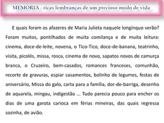  E quais foram os afazeres de Maria Julieta naquele longínquo verão?
Foram muitos, pontilhados de muita comilança e de muita leitura:
cinema, doce-de-leite, novena, o Tico-Tico, doce-de-banana, teatrinho,
visita, picolés, missa, rosca, cinema de novo, sapatos novos de camurça
branca, o Cruzeiro, bem-casados, romances franceses, comunhão,
recorte de gravuras, espiar casamentos, bolinho de legumes, festas de
aniversário, Missa do galo, carta para a família, dor-de-barriga, desenho
de aquarela, mingau, indigestão ... Tudo parecia pouco para encher os
dias de uma garota carioca em férias mineiras, das quais regressa
sozinha, de avião.
 
