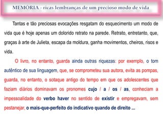 Tantas e tão preciosas evocações resgatam do esquecimento um modo de
vida que é hoje apenas um dolorido retrato na parede. Retrato, entretanto, que,
graças à arte de Julieta, escapa da moldura, ganha movimentos, cheiros, risos e
vida.
O livro, no entanto, guarda ainda outras riquezas: por exemplo, o tom
autêntico de sua linguagem, que, se comprometeu sua autora, evita as pompas,
guarda, no entanto, o sotaque antigo do tempo em que os adolescentes que
faziam diários dominavam os pronomes cujo / a / os / as, conheciam a
impessoalidade do verbo haver no sentido de existir e empregavam, sem
pestanejar, o mais-que-perfeito do indicativo quando de direito ...
 