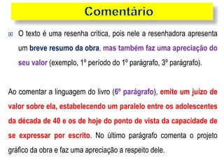  O texto é uma resenha crítica, pois nele a resenhadora apresenta
um breve resumo da obra, mas também faz uma apreciação do
seu valor (exemplo, 1º período do 1º parágrafo, 3º parágrafo).
Ao comentar a linguagem do livro (6º parágrafo), emite um juízo de
valor sobre ela, estabelecendo um paralelo entre os adolescentes
da década de 40 e os de hoje do ponto de vista da capacidade de
se expressar por escrito. No último parágrafo comenta o projeto
gráfico da obra e faz uma apreciação a respeito dele.
 