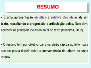 RESUMO
• É uma apresentação sintética e seletiva das ideias de um
texto, ressaltando a progressão e articulação delas. Nele deve
aparecer as principais ideias do autor no texto (Medeiros, 2005).
• O resumo tem por objetivo dar uma visão rápida ao leitor, para
que ele possa decidir sobre a conveniência da leitura do texto
inteiro.
 