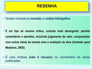 RESENHA
 Também chamada de recensão ou análise bibliográfica.
 É um tipo de resumo crítico, contudo mais abrangente: permite
comentários e opiniões, incluindo julgamento de valor, comparações
com outras obras da mesma área e avaliação da obra (Andrade apud
Medeiros, 2005);
 É uma síntese (não é resumo) ou comentário de obras
publicadas.
 