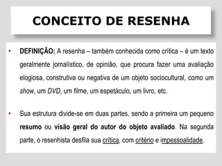 • DEFINIÇÃO: A resenha – também conhecida como crítica – é um texto
geralmente jornalístico, de opinião, que procura fazer uma avaliação
elogiosa, construtiva ou negativa de um objeto sociocultural, como um
show, um DVD, um filme, um espetáculo, um livro, etc.
• Sua estrutura divide-se em duas partes, sendo a primeira um pequeno
resumo ou visão geral do autor do objeto avaliado. Na segunda
parte, o resenhista desfila sua crítica, com critério e impessoalidade.
CONCEITO DE RESENHA
 