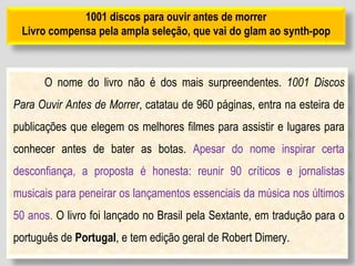 1001 discos para ouvir antes de morrer
Livro compensa pela ampla seleção, que vai do glam ao synth-pop
O nome do livro não é dos mais surpreendentes. 1001 Discos
Para Ouvir Antes de Morrer, catatau de 960 páginas, entra na esteira de
publicações que elegem os melhores filmes para assistir e lugares para
conhecer antes de bater as botas. Apesar do nome inspirar certa
desconfiança, a proposta é honesta: reunir 90 críticos e jornalistas
musicais para peneirar os lançamentos essenciais da música nos últimos
50 anos. O livro foi lançado no Brasil pela Sextante, em tradução para o
português de Portugal, e tem edição geral de Robert Dimery.
 