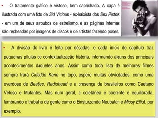 • O tratamento gráfico é vistoso, bem caprichado. A capa é
ilustrada com uma foto de Sid Vicious - ex-baixista dos Sex Pistols
- em um de seus arroubos de estrelismo, e as páginas internas
são recheadas por imagens de discos e de artistas fazendo poses.
• A divisão do livro é feita por décadas, e cada início de capítulo traz
pequenas pílulas de contextualização história, informando alguns dos principais
acontecimentos daqueles anos. Assim como toda lista de melhores filmes
sempre trará Cidadão Kane no topo, espere muitas obviedades, como uma
overdose de Beatles, Radiohead e a presença de brasileiros como Caetano
Veloso e Mutantes. Mas num geral, a coletânea é coerente e equilibrada,
lembrando o trabalho de gente como o Einsturzende Neubaten e Missy Elliot, por
exemplo.
 