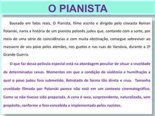 O PIANISTA
Baseado em fatos reais, O Pianista, filme escrito e dirigido pelo cineasta Roman
Polanski, narra a história de um pianista polonês judeu que, contando com a sorte, por
meio de uma série de coincidências e com muita obstinação, consegue sobreviver ao
massacre de seu povo pelos alemães, nos guetos e nas ruas de Varsóvia, durante a 2ª
Grande Guerra.
O que faz dessa película especial está na abordagem peculiar de situar a crueldade
de determinadas cenas. Momentos em que a condição de violência e humilhação a
qual o povo judeu fora submetido. Retratada de forma tão direta e crua. Tamanha
crueldade filmada por Polanski parece não está em um contexto cinematográfico.
Como se não tivesse sido preparada. A cena é seca, surpreendente, naturalizada, sem
propósito, conforme o fora concebida e implementada pelos nazistas.
 
