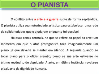 O conflito entre a arte e a guerra surge de forma esplêndida.
O pianista utiliza sua notoriedade artística para estabelecer uma rede
de solidariedades que o ajudaram enquanto foi possível.
Há duas cenas centrais, no que se refere ao papel da arte: um
momento em que o ator protagonista toca imaginariamente um
piano, já que deveria se manter em silêncio. A segunda quando ao
tocar piano para o oficial alemão, como se sua arte estivesse no
último recôndito de dignidade. A arte, em última instância, revela-se
o baluarte da dignidade humana.
O PIANISTA
 