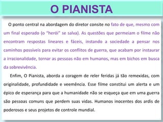 O ponto central na abordagem do diretor consite no fato de que, mesmo com
um final esperado (o “herói” se salva). As questões que permeiam o filme não
encontram respostas lineares e fáceis, instando a sociedade a pensar nos
caminhos possíveis para evitar os conflitos de guerra, que acabam por instaurar
a irracionalidade, tornar as pessoas não em humanos, mas em bichos em busca
da sobrevivência.
Enfim, O Pianista, aborda a coragem de reler feridas já tão remexidas, com
originalidade, profundidade e veemência. Esse filme constitui um alerta e um
épico de esperança para que a humanidade não se esqueça que em uma guerra
são pessoas comuns que perdem suas vidas. Humanos inocentes dos ardis de
poderosos e seus projetos de controle mundial.
O PIANISTA
 