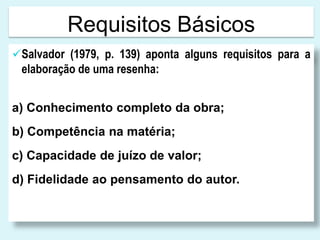 Requisitos Básicos
Salvador (1979, p. 139) aponta alguns requisitos para a
elaboração de uma resenha:
a) Conhecimento completo da obra;
b) Competência na matéria;
c) Capacidade de juízo de valor;
d) Fidelidade ao pensamento do autor.
 