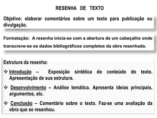 RESENHA DE TEXTO
Objetivo: elaborar comentários sobre um texto para publicação ou
divulgação.
Formatação: A resenha inicia-se com a abertura de um cabeçalho onde
transcreve-se os dados bibliográficos completos da obra resenhada.
Estrutura da resenha:
 Introdução – Exposição sintética do conteúdo do texto.
Apresentação de sua estrutura.
 Desenvolvimento – Análise temática. Apresenta ideias principais,
argumentos, etc.
 Conclusão – Comentário sobre o texto. Faz-se uma avaliação da
obra que se resenhou.
 
