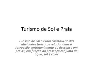 Turismo de Sol e PraiaTurismo de Sol e Praia constitui-se das atividades turísticas relacionadas à recreação, entretenimento ou descanso em praias, em função da presença conjunta de água, sol e calor