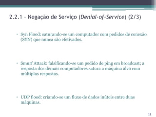 2.2.1 – Negação de Serviço (Denial-of-Service) (2/3)
▫ Syn Flood: saturando-se um computador com pedidos de conexão
(SYN) que nunca são efetivados.
▫ Smurf Attack: falsificando-se um pedido de ping em broadcast; a
resposta dos demais computadores satura a máquina alvo com
múltiplas respostas.
▫ UDP flood: criando-se um fluxo de dados inúteis entre duas
máquinas.
11
 