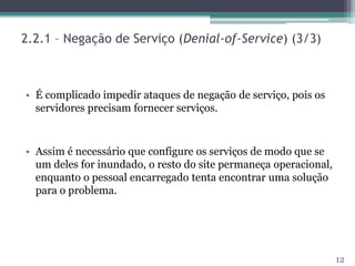 2.2.1 – Negação de Serviço (Denial-of-Service) (3/3)
• É complicado impedir ataques de negação de serviço, pois os
servidores precisam fornecer serviços.
• Assim é necessário que configure os serviços de modo que se
um deles for inundado, o resto do site permaneça operacional,
enquanto o pessoal encarregado tenta encontrar uma solução
para o problema.
12
 