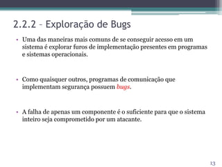 2.2.2 – Exploração de Bugs
• Uma das maneiras mais comuns de se conseguir acesso em um
sistema é explorar furos de implementação presentes em programas
e sistemas operacionais.
• Como quaisquer outros, programas de comunicação que
implementam segurança possuem bugs.
• A falha de apenas um componente é o suficiente para que o sistema
inteiro seja comprometido por um atacante.
13
 