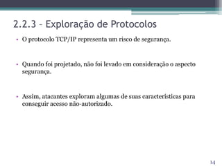 2.2.3 – Exploração de Protocolos
• O protocolo TCP/IP representa um risco de segurança.
• Quando foi projetado, não foi levado em consideração o aspecto
segurança.
• Assim, atacantes exploram algumas de suas características para
conseguir acesso não-autorizado.
14
 