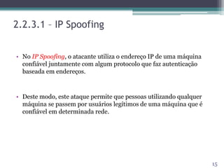 2.2.3.1 – IP Spoofing
• No IP Spoofing, o atacante utiliza o endereço IP de uma máquina
confiável juntamente com algum protocolo que faz autenticação
baseada em endereços.
• Deste modo, este ataque permite que pessoas utilizando qualquer
máquina se passem por usuários legítimos de uma máquina que é
confiável em determinada rede.
15
 