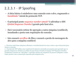 2.2.3.1 – IP Spoofing
• A ideia básica é estabelecer uma conexão com o alvo, enganando o
handshake¹ inicial do protocolo TCP.
• O principal ponto sequence number attack² é adivinhar o ISN
(Initial Sequence Number) gerado pelo host alvo.
• Daí é necessário retirar de operação a outra máquina (confiável),
inundando a porta com requisições de conexão.
• Isto causará overflow de filas e causará a perda da mensagem do
alvo para a máquina confiável.
16
1 - Processo onde duas máquinas afirmam o reconhecimento de uma a outra e que está pronta para
iniciar a conexão.
2 - O protocolo TCP utiliza uma sequência de números associada aos pacotes para garantir que os
pacotes cheguem ao destino na ordem em que foram enviados.O ataque TCP Sequence Number
Preditiction consiste em “adivinhar” o próximo número de sequência do pacote trafegado e assim
forjar pacotes com a numeração esperada pela máquina alvo.
 