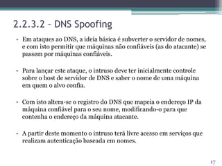2.2.3.2 – DNS Spoofing
• Em ataques ao DNS, a ideia básica é subverter o servidor de nomes,
e com isto permitir que máquinas não confiáveis (as do atacante) se
passem por máquinas confiáveis.
• Para lançar este ataque, o intruso deve ter inicialmente controle
sobre o host de servidor de DNS e saber o nome de uma máquina
em quem o alvo confia.
• Com isto altera-se o registro do DNS que mapeia o endereço IP da
máquina confiável para o seu nome, modificando-o para que
contenha o endereço da máquina atacante.
• A partir deste momento o intruso terá livre acesso em serviços que
realizam autenticação baseada em nomes.
17
 
