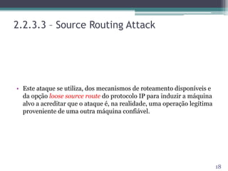 2.2.3.3 – Source Routing Attack
• Este ataque se utiliza, dos mecanismos de roteamento disponíveis e
da opção loose source route do protocolo IP para induzir a máquina
alvo a acreditar que o ataque é, na realidade, uma operação legítima
proveniente de uma outra máquina confiável.
18
 