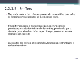 • Na grande maioria das redes, os pacotes são transmitidos para todos
os computadores conectados ao mesmo meio físico.
• Um sniffer configura a placa de rede para operar no modo
promíscuo, esta técnica é chamada de sniffing, permitindo que o
atacante possa visualizar todos os pacotes que passam no mesmo
momento em sua rede.
• Caso dados não estejam criptografados, fica fácil encontrar logins e
senhas de usuários.
20
2.2.3.5 – Sniffers
 
