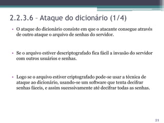 2.2.3.6 – Ataque do dicionário (1/4)
• O ataque do dicionário consiste em que o atacante consegue através
de outro ataque o arquivo de senhas do servidor.
• Se o arquivo estiver descriptografado fica fácil a invasão do servidor
com outros usuários e senhas.
• Logo se o arquivo estiver criptografado pode-se usar a técnica de
ataque ao dicionário, usando-se um software que tenta decifrar
senhas fáceis, e assim sucessivamente até decifrar todas as senhas.
21
 