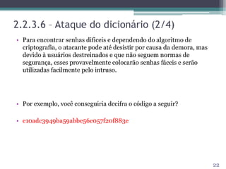 2.2.3.6 – Ataque do dicionário (2/4)
• Para encontrar senhas difíceis e dependendo do algoritmo de
criptografia, o atacante pode até desistir por causa da demora, mas
devido à usuários destreinados e que não seguem normas de
segurança, esses provavelmente colocarão senhas fáceis e serão
utilizadas facilmente pelo intruso.
• Por exemplo, você conseguiria decifra o código a seguir?
• e10adc3949ba59abbe56e057f20f883e
22
 
