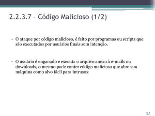 2.2.3.7 – Código Malicioso (1/2)
• O ataque por código malicioso, é feito por programas ou scripts que
são executados por usuários finais sem intenção.
• O usuário é enganado e executa o arquivo anexo à e-mails ou
downloads, o mesmo pode conter código malicioso que abre sua
máquina como alvo fácil para intrusos:
25
 