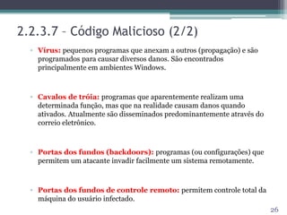 2.2.3.7 – Código Malicioso (2/2)
▫ Vírus: pequenos programas que anexam a outros (propagação) e são
programados para causar diversos danos. São encontrados
principalmente em ambientes Windows.
▫ Cavalos de tróia: programas que aparentemente realizam uma
determinada função, mas que na realidade causam danos quando
ativados. Atualmente são disseminados predominantemente através do
correio eletrônico.
▫ Portas dos fundos (backdoors): programas (ou configurações) que
permitem um atacante invadir facilmente um sistema remotamente.
▫ Portas dos fundos de controle remoto: permitem controle total da
máquina do usuário infectado.
26
 