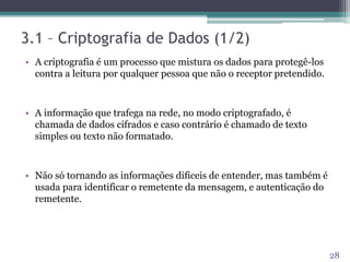 3.1 – Criptografia de Dados (1/2)
• A criptografia é um processo que mistura os dados para protegê-los
contra a leitura por qualquer pessoa que não o receptor pretendido.
• A informação que trafega na rede, no modo criptografado, é
chamada de dados cifrados e caso contrário é chamado de texto
simples ou texto não formatado.
• Não só tornando as informações difíceis de entender, mas também é
usada para identificar o remetente da mensagem, e autenticação do
remetente.
28
 