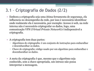 3.1 – Criptografia de Dados (2/2)
• Embora a criptografia seja uma ótima ferramenta de segurança, ela
influencia no desempenho da rede, por isso é necessário identificar
onde realmente ela é necessária, por exemplo: Acesso à web, na rede
interna não é necessário criptografar os dados, logo, uma
comunicação VPN (Virtual Private Network) é indispensável a
criptografia.
• A criptografia tem duas partes:
▫ Algoritmos de criptografia: é um conjunto de instruções para embaralhar
e desembaralhar os dados.
▫ Chave de criptografia: código usado por um algoritmo para embaralhar e
desembaralhar os dados.
• A meta da criptografia é que, mesmo que o algoritmo seja
conhecido, sem a chave apropriada, um intruso não possa
interpretar a mensagem.
29
 