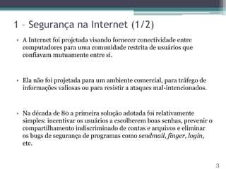 1 – Segurança na Internet (1/2)
• A Internet foi projetada visando fornecer conectividade entre
computadores para uma comunidade restrita de usuários que
confiavam mutuamente entre si.
• Ela não foi projetada para um ambiente comercial, para tráfego de
informações valiosas ou para resistir a ataques mal-intencionados.
• Na década de 80 a primeira solução adotada foi relativamente
simples: incentivar os usuários a escolherem boas senhas, prevenir o
compartilhamento indiscriminado de contas e arquivos e eliminar
os bugs de segurança de programas como sendmail, finger, login,
etc.
3
 
