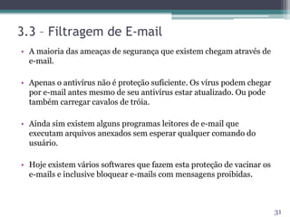 3.3 – Filtragem de E-mail
• A maioria das ameaças de segurança que existem chegam através de
e-mail.
• Apenas o antivírus não é proteção suficiente. Os vírus podem chegar
por e-mail antes mesmo de seu antivírus estar atualizado. Ou pode
também carregar cavalos de tróia.
• Ainda sim existem alguns programas leitores de e-mail que
executam arquivos anexados sem esperar qualquer comando do
usuário.
• Hoje existem vários softwares que fazem esta proteção de vacinar os
e-mails e inclusive bloquear e-mails com mensagens proibidas.
31
 