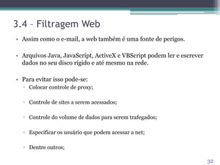 3.4 – Filtragem Web
• Assim como o e-mail, a web também é uma fonte de perigos.
• Arquivos Java, JavaScript, ActiveX e VBScript podem ler e escrever
dados no seu disco rígido e até mesmo na rede.
• Para evitar isso pode-se:
▫ Colocar controle de proxy;
▫ Controle de sites a serem acessados;
▫ Controle do volume de dados para serem trafegados;
▫ Especificar os usuário que podem acessar a net;
▫ Dentre outros;
32
 