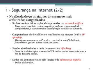1 – Segurança na Internet (2/2)
• Na década de 90 os ataques tornaram-se mais
sofisticados e organizados
▫ Senhas e outras informações são capturadas por network sniffers.
 Programas para interceptar e registrar os dados em uma rede de
computadores, e eventualmente decodificação e análise do conteúdo.
▫ Computadores são invadidos ou paralisados por ataques do tipo IP
spoofing.
 Técnica para mascarar o IP, onde o remetente é um IP falsificado,
fazendo com que um host se passe por outro.
▫ Sessões são desviadas através de connection hijacking.
 Consiste em interceptar uma sessão TCP iniciada entre 2 computadores a
fim de desviar a sessão.
▫ Dados são comprometidos pela inserção de informação espúria.
 Dados adulterados.
4
 