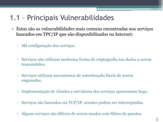 1.1 – Principais Vulnerabilidades
• Estas são as vulnerabilidades mais comuns encontradas nos serviços
baseados em TPC/IP que são disponibilizados na Internet:
▫ Má configuração dos serviços.
▫ Serviços não utilizam nenhuma forma de criptografia nos dados a serem
transmitidos.
▫ Serviços utilizam mecanismos de autenticação fáceis de serem
enganados.
▫ Implementação de clientes e servidores dos serviços apresentam bugs.
▫ Serviços são baseados em TCP/IP, sessões podem ser interceptadas.
▫ Alguns serviços são difíceis de serem usados com filtros de pacotes.
5
 