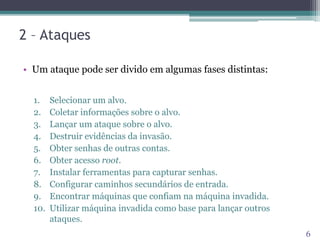 2 – Ataques
• Um ataque pode ser divido em algumas fases distintas:
1. Selecionar um alvo.
2. Coletar informações sobre o alvo.
3. Lançar um ataque sobre o alvo.
4. Destruir evidências da invasão.
5. Obter senhas de outras contas.
6. Obter acesso root.
7. Instalar ferramentas para capturar senhas.
8. Configurar caminhos secundários de entrada.
9. Encontrar máquinas que confiam na máquina invadida.
10. Utilizar máquina invadida como base para lançar outros
ataques.
6
 