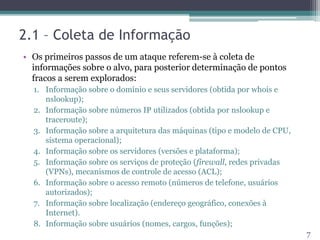 2.1 – Coleta de Informação
• Os primeiros passos de um ataque referem-se à coleta de
informações sobre o alvo, para posterior determinação de pontos
fracos a serem explorados:
1. Informação sobre o domínio e seus servidores (obtida por whois e
nslookup);
2. Informação sobre números IP utilizados (obtida por nslookup e
traceroute);
3. Informação sobre a arquitetura das máquinas (tipo e modelo de CPU,
sistema operacional);
4. Informação sobre os servidores (versões e plataforma);
5. Informação sobre os serviços de proteção (firewall, redes privadas
(VPNs), mecanismos de controle de acesso (ACL);
6. Informação sobre o acesso remoto (números de telefone, usuários
autorizados);
7. Informação sobre localização (endereço geográfico, conexões à
Internet).
8. Informação sobre usuários (nomes, cargos, funções);
7
 