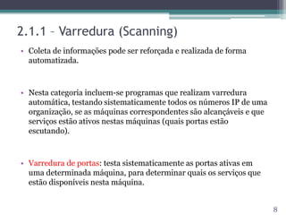 2.1.1 – Varredura (Scanning)
• Coleta de informações pode ser reforçada e realizada de forma
automatizada.
• Nesta categoria incluem-se programas que realizam varredura
automática, testando sistematicamente todos os números IP de uma
organização, se as máquinas correspondentes são alcançáveis e que
serviços estão ativos nestas máquinas (quais portas estão
escutando).
• Varredura de portas: testa sistematicamente as portas ativas em
uma determinada máquina, para determinar quais os serviços que
estão disponíveis nesta máquina.
8
 