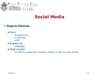 Social Media
• Regras Básicas

• Ouvir

• Google Alerts
• TweetDeck
• RSS

• Engajar-se

• NameChk

• Medir/Avaliar

• Audiência, engajamento, lealdade, influência e ação num dado período

18/10/13

14

 