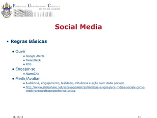 Social Media
• Regras Básicas

• Ouvir

• Google Alerts
• TweetDeck
• RSS

• Engajar-se

• NameChk

• Medir/Avaliar

• Audiência, engajamento, lealdade, influência e ação num dado período
• http://www.slideshare.net/estevaopalestras/mtricas-e-kpis-para-mdias-sociais-comomedir-o-seu-desempenho-na-prtica

18/10/13

14

 
