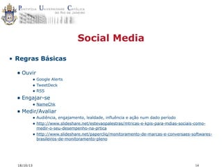 Social Media
• Regras Básicas

• Ouvir

• Google Alerts
• TweetDeck
• RSS

• Engajar-se

• NameChk

• Medir/Avaliar

• Audiência, engajamento, lealdade, influência e ação num dado período
• http://www.slideshare.net/estevaopalestras/mtricas-e-kpis-para-mdias-sociais-como•

18/10/13

medir-o-seu-desempenho-na-prtica
http://www.slideshare.net/papercliq/monitoramento-de-marcas-e-conversaes-softwaresbrasileiros-de-monitoramento-pleno

14

 