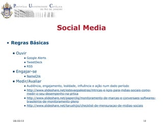Social Media
• Regras Básicas

• Ouvir

• Google Alerts
• TweetDeck
• RSS

• Engajar-se

• NameChk

• Medir/Avaliar

• Audiência, engajamento, lealdade, influência e ação num dado período
• http://www.slideshare.net/estevaopalestras/mtricas-e-kpis-para-mdias-sociais-como•
•

18/10/13

medir-o-seu-desempenho-na-prtica
http://www.slideshare.net/papercliq/monitoramento-de-marcas-e-conversaes-softwaresbrasileiros-de-monitoramento-pleno
http://www.slideshare.net/tarushijio/checklist-de-mensuracao-de-midias-sociais

14

 