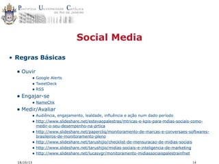 Social Media
• Regras Básicas

• Ouvir

• Google Alerts
• TweetDeck
• RSS

• Engajar-se

• NameChk

• Medir/Avaliar

• Audiência, engajamento, lealdade, influência e ação num dado período
• http://www.slideshare.net/estevaopalestras/mtricas-e-kpis-para-mdias-sociais-como•
•
•
•

18/10/13

medir-o-seu-desempenho-na-prtica
http://www.slideshare.net/papercliq/monitoramento-de-marcas-e-conversaes-softwaresbrasileiros-de-monitoramento-pleno
http://www.slideshare.net/tarushijio/checklist-de-mensuracao-de-midias-sociais
http://www.slideshare.net/tarushijio/midias-sociais-e-inteligencia-de-marketing
http://www.slideshare.net/lucasvgr/monitoramento-midiassociaispalestrainfnet
14

 