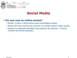 Social Media
• Por que usar as mídias sociais?
– Porque 3 entre 4 americanos usam tecnologias sociais.
– Porque 2/3 dos usuários de internet no mundo visitam redes sociais.
– Porque é a segunda atividade mais popular da internet - a frente
inclusive de emails pessoais.

18/10/13

2

 