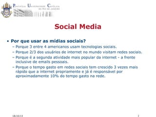 Social Media
• Por que usar as mídias sociais?
– Porque 3 entre 4 americanos usam tecnologias sociais.
– Porque 2/3 dos usuários de internet no mundo visitam redes sociais.
– Porque é a segunda atividade mais popular da internet - a frente
inclusive de emails pessoais.
– Porque o tempo gasto em redes sociais tem crescido 3 vezes mais
rápido que a internet propriamente e já é responsável por
aproximadamente 10% do tempo gasto na rede.

18/10/13

2

 